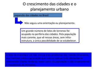 O crescimento das cidades e o
planejamento urbano
expansão das cidades no Brasil
Não seguiu uma orientação ou planejamento.
Um grande número de lotes de terrenos foi
ocupado na periferia das cidades. Pela população
mais carente, que vê nessas áreas, sem infra-
estrutura, a única possibilidade de se estabelecer.
A falta de moradia é um dos mais graves problemas das cidades brasileiras,
mas também afeta a população que vive no campo. Está diretamente
relacionada à baixa renda da maior parte da população e não propriamente
à inexistência de moradias.
 
