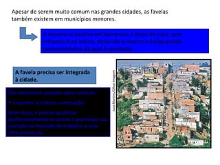 JucaMartins/OlharImagem
Apesar de serem muito comum nas grandes cidades, as favelas
também existem em municípios menores.
A maioria se localiza em barrancos e áreas de risco, sem
infraestrutura básica, deixando à mostra a desigualdade
socioeconômica da qual é resultado.
A favela precisa ser integrada
à cidade.
São necessários projetos para valorizar:
• o esporte; a cultura; a educação;
Além disso, é preciso qualificar
profissionalmente os jovens e promover sua
inserção no mercado de trabalho, e criar
infra-estruturai.
 