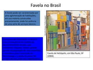 Favela no Brasil
Favela de Heliópolis, em São Paulo, SP
(2004).
A favela pode ser caracterizada por
uma aglomeração de habitações,
em sua maioria construídas
precariamente, onde há carência
de uma série de serviços básicos.
EduardoKnapp/FolhaImagem
O processo de favelização no Brasil é
uma consequência do modelo de
desenvolvimento do país, que
concentrou riquezas, excluiu grande
parcela da população de seus benefícios
e contribuiu para o aumento do
desemprego e a perda do poder de
compra de boa parte dos trabalhadores.
 