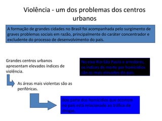 Violência - um dos problemas dos centros
urbanos
A formação de grandes cidades no Brasil foi acompanhada pelo surgimento de
graves problemas sociais em razão, principalmente do caráter concentrador e
excludente do processo de desenvolvimento do país.
Grandes centros urbanos
apresentam elevados índices de
violência.
As áreas mais violentas são as
periféricas.
Boa parte dos homicídios que ocorrem
no país está relacionado ao tráfico de
drogas.
No eixo Rio-São Paulo e arredores,
os índices de morte por homicídios
são os mais elevados do país.
 