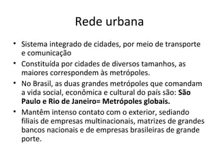 Rede urbana
• Sistema integrado de cidades, por meio de transporte
e comunicação
• Constituída por cidades de diversos tamanhos, as
maiores correspondem às metrópoles.
• No Brasil, as duas grandes metrópoles que comandam
a vida social, econômica e cultural do país são: São
Paulo e Rio de Janeiro= Metrópoles globais.
• Mantêm intenso contato com o exterior, sediando
filiais de empresas multinacionais, matrizes de grandes
bancos nacionais e de empresas brasileiras de grande
porte.
 
