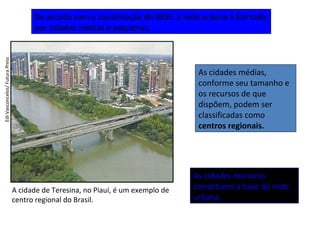 A cidade de Teresina, no Piauí, é um exemplo de
centro regional do Brasil.
EdiVasconcelos/FuturaPress
De acordo com a classificação do IBGE, a rede urbana é formada
por cidades médias e pequenas.
As cidades médias,
conforme seu tamanho e
os recursos de que
dispõem, podem ser
classificadas como
centros regionais.
As cidades menores
constituem a base da rede
urbana.
 