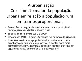 A urbanização
Crescimento maior da população
urbana em relação à população rural,
em termos proporcionais.
• Decorrência do grande deslocamento da população do
campo para as cidades – êxodo rural.
• Especialmente entre 1950 e 1990
• Década de 1940 houve Aumento no número de cidades.
• Intenso crescimento populacional e conheceram uma
ampliação de sua área, que passou a contar com mais
construções, ruas, avenidas, redes de energia elétrica, de
água encanada, de telefonia, de esgotos etc.
 