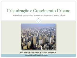 Urbanização e Crescimento Urbano
   A cidade de São Paulo e a necessidade de repensar o meio urbano




           Por Marcela Gomes e Wilian Forestto
                  Ecogestão-profa Valéria Bolognini
 