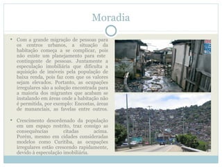 Moradia
   Com a grande migração de pessoas para
    os centros urbanos, a situação da
    habitação começa a se complicar, pois
    não existe um planejamento para este
    contingente de pessoas. Juntamente a
    especulação imobiliária que dificulta a
    aquisição de imóveis pela população de
    baixa renda, pois faz com que os valores
    sejam elevados. Portanto, as ocupações
    irregulares são a solução encontrada para
    a maioria dos migrantes que acabam se
    instalando em áreas onde a habitação não
    é permitida, por exemplo: Encostas, áreas
    de mananciais, as favelas entre outros.

   Crescimento desordenado da população
    em um espaço restrito, traz consigo as
    consequências         citadas     acima.
    Porém, mesmo em cidades consideradas
    modelos como Curitiba, as ocupações
    irregulares estão crescendo rapidamente,
    devido à especulação imobiliária.
 