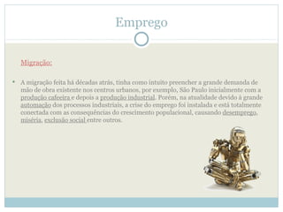Emprego

    Migração:

   A migração feita há décadas atrás, tinha como intuito preencher a grande demanda de
    mão de obra existente nos centros urbanos, por exemplo, São Paulo inicialmente com a
    produção cafeeira e depois a produção industrial. Porém, na atualidade devido à grande
    automação dos processos industriais, a crise do emprego foi instalada e está totalmente
    conectada com as consequências do crescimento populacional, causando desemprego,
    miséria, exclusão social entre outros.
 