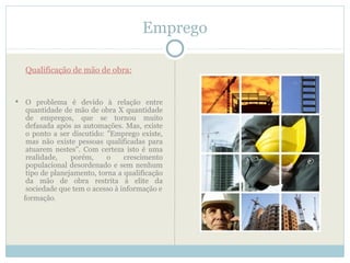 Emprego

    Qualificação de mão de obra:


    O problema é devido à relação entre
     quantidade de mão de obra X quantidade
     de empregos, que se tornou muito
     defasada após as automações. Mas, existe
     o ponto a ser discutido: "Emprego existe,
     mas não existe pessoas qualificadas para
     atuarem nestes". Com certeza isto é uma
     realidade,    porém,     o    crescimento
     populacional desordenado e sem nenhum
     tipo de planejamento, torna a qualificação
     da mão de obra restrita à elite da
     sociedade que tem o acesso à informação e
    formação.
 