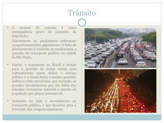 Trânsito
   O excesso de veículos é outra
    consequência grave do aumento da
    população;
    Diariamente os paulistanos enfrentam
    congestionamentos gigantescos. A falta de
    planejamento é evidente se analisarmos a
    questão do transporte público na cidade
    de São Paulo.

   Porém, o transporte no Brasil é levado
    para a questão de status social, pois
    culturalmente quem utiliza o serviço
    público é a classe baixa e muitas questões
    políticas estão envolvidas, por exemplo, os
    grandes investimentos que são feitos nas
    estradas, favorecem somente a parcela da
    população que possui automóveis.

   Deixando de lado o investimento no
    transporte público, o que favorece para a
    formação dos congestionamentos.
 