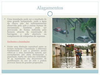 Alagamentos

   Uma inundação pode ser o resultado de
    uma grande tempestade, onde a água
    da chuva não foi suficientemente
    absorvida pelo solo e outras formas de
    escoamento.    Também       pode   ser
    provocada de forma induzida pelo
    homem através da construção de
    barragens    e   pela   abertura    ou
    rompimento de comportas de represas.

    Enchentes x Inundações

   Existe uma distinção conceitual entre os
    termos enchente e inundação: a diferença
    fundamental é que o primeiro termo
    refere-se a uma ocorrência natural, que
    normalmente não afeta diretamente a
    população, tendo em vista sua ciclicidade.
    Já as inundações são decorrentes de
    modificações no uso do solo e podem
    provocar danos de grandes proporções.
 