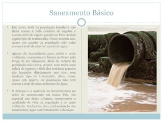 Saneamento Básico
   Em 2000, 60% da população brasileira não
    tinha acesso à rede coletora de esgotos e
    apenas 20% do esgoto gerado no País recebia
    algum tipo de tratamento. Nesse mesmo ano,
    quase um quarto da população não tinha
    acesso à rede de abastecimento de água.

   Apesar da importância para saúde e meio
    ambiente, o saneamento básico no Brasil está
    longe de ser adequado. Mais da metade da
    população não conta, sequer, com redes para
    coleta de esgotos e 80% dos resíduos gerados
    são lançados diretamente nos rios, sem
    nenhum tipo de tratamento. Além disso,
    quase um quarto da população não tem
    acesso à rede de abastecimento de água.

   O descaso e a ausência de investimentos no
    setor de saneamento em nosso País, em
    especial nas áreas urbanas, compromete a
    qualidade de vida da população e do meio
    ambiente. Enchentes, lixo, contaminação dos
    mananciais, água sem tratamento e doenças.
 