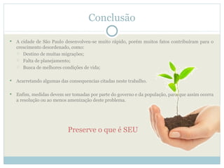 Conclusão

   A cidade de São Paulo desenvolveu-se muito rápido, porém muitos fatos contribuíram para o
    crescimento desordenado, como:
     Destino de muitas migrações;

     Falta de planejamento;

     Busca de melhores condições de vida;



   Acarretando algumas das consequencias citadas neste trabalho.

   Enfim, medidas devem ser tomadas por parte do governo e da população, para que assim ocorra
    a resolução ou ao menos amenização deste problema.




                            Preserve o que é SEU
 
