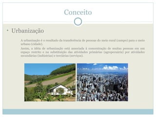 Conceito

• Urbanização
    A urbanização é o resultado da transferência de pessoas do meio rural (campo) para o meio
    urbano (cidade).
    Assim, a idéia de urbanização está associada à concentração de muitas pessoas em um
    espaço restrito e na substituição das atividades primárias (agropecuária) por atividades
    secundárias (indústrias) e terciárias (serviços).
 