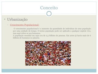 Conceito

• Urbanização
 o   Crescimento Populacional:
        O crescimento populacional é o aumento da quantidade de indivíduos de uma população
       por uma unidade de tempo. O termo população pode ser aplicado a qualquer espécie viva,
       mas aqui refere-se aos humanos.
       A população mundial em 1950 era de 2,5 bilhões de pessoas. Em 2000 já havia mais de 6
       bilhões de humanos no planeta.
 