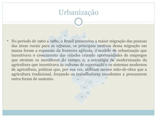 Urbanização


 No período de 1960 a 1980, o Brasil presenciou a maior migração das pessoas
  das áreas rurais para as urbanas, os principais motivos dessa migração em
  massa foram a expansão da fronteira agrícola, o modelo de urbanização que
  incentivava o crescimento das cidades criando oportunidades de empregos
  que atraíam os moradores do campo, e, a estratégia de modernização da
  agricultura que incentivava às culturas de exportação e os sistemas modernos
  de agricultura, práticas que, por sua vez, utilizam menos mão-de-obra que a
  agricultura tradicional, forçando os trabalhadores excedentes a procurarem
  outra foram de sustento.
 