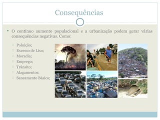 Consequências

 O contínuo aumento populacional e a urbanização podem gerar várias
  consequências negativas. Como:
     Poluição;
     Excesso de Lixo;
     Moradia;
     Emprego;
     Trânsito;
     Alagamentos;
     Saneamento Básico;
 