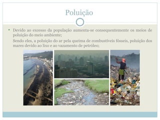 Poluição

 Devido ao excesso da população aumenta-se consequentemente os meios de
  poluição do meio ambiente;
  Sendo eles, a poluição do ar pela queima de combustíveis fósseis, poluição dos
  mares devido ao lixo e ao vazamento de petróleo;
 