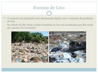 Excesso de Lixo

 O aumento da população esta diretamente ligado com o aumento da produção
  de lixo;
  Na cidade de São Paulo 13.800 toneladas de lixo são produzidas por dia sendo
  que apenas 1% é reciclado;
 
