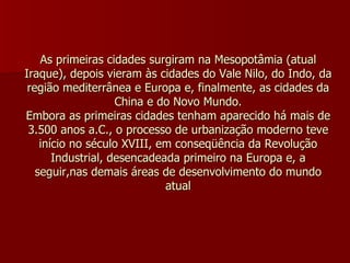 As primeiras cidades surgiram na Mesopotâmia (atual Iraque), depois vieram às cidades do Vale Nilo, do Indo, da região mediterrânea e Europa e, finalmente, as cidades da China e do Novo Mundo. Embora as primeiras cidades tenham aparecido há mais de 3.500 anos a.C., o processo de urbanização moderno teve início no século XVIII, em conseqüência da Revolução Industrial, desencadeada primeiro na Europa e, a seguir,nas demais áreas de desenvolvimento do mundo atual 