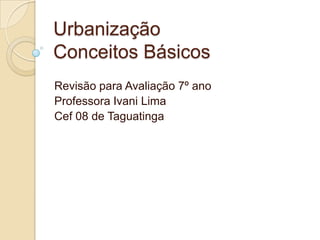 Urbanização
Conceitos Básicos
Revisão para Avaliação 7º ano
Professora Ivani Lima
Cef 08 de Taguatinga
 