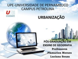 UPE-UNIVERSIDADE DE PERNAMBUCO 
CAMPUS PETROLINA 
URBANIZAÇÃO 
PÓS-GRADUAÇÃO EM 
ENSIN0 DE GEOGRAFIA 
Professores 
Flamarion Moraes 
Luciana Souza 
 