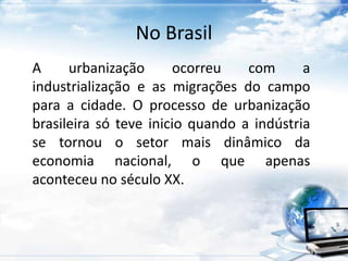 No Brasil 
A urbanização ocorreu com a 
industrialização e as migrações do campo 
para a cidade. O processo de urbanização 
brasileira só teve inicio quando a indústria 
se tornou o setor mais dinâmico da 
economia nacional, o que apenas 
aconteceu no século XX. 
 
