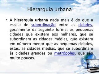 Hierarquia urbana 
• A hierarquia urbana nada mais é do que a 
escala de subordinação entre as cidades, 
geralmente da seguinte forma: as pequenas 
cidades que existem aos milhares, que se 
subordinam as cidades médias, que existem 
em número menor que as pequenas cidades, 
estas, as cidades médias, que se subordinam 
às cidades grandes ou metrópoles, que são 
muito poucas. 
 