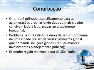 Conurbação 
• O termo é utilizado especificamente para as 
aglomerações urbanas onde duas ou mais cidades 
convivem lado a lado, graças ao crescimento 
horizontal; 
• Problema: a infraestrutura deixa de ser um problema 
de uma cidade pra ser de várias: problema global 
que demanda soluções globais (requer maiores 
investimentos planejamento público); 
• Exemplo: região metropolitana de São Paulo. 
 