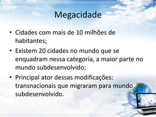 Megacidade 
• Cidades com mais de 10 milhões de 
habitantes; 
• Existem 20 cidades no mundo que se 
enquadram nessa categoria, a maior parte no 
mundo subdesenvolvido; 
• Principal ator dessas modificações: 
transnacionais que migraram para mundo 
subdesenvolvido. 
 