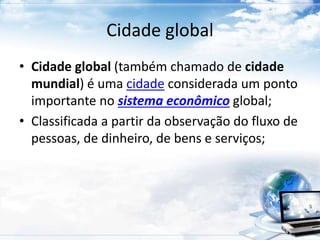 Cidade global 
• Cidade global (também chamado de cidade 
mundial) é uma cidade considerada um ponto 
importante no sistema econômico global; 
• Classificada a partir da observação do fluxo de 
pessoas, de dinheiro, de bens e serviços; 
 