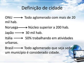 Definição de cidade 
ONU Todo aglomerado com mais de 20 
mil hab. 
Noruega Núcleo superior a 200 hab. 
Japão 30 mil hab. 
Itália 50% trabalhando em atividades 
urbanas. 
Brasil Todo aglomerado que seja sede de 
um município é considerado cidade. 
 