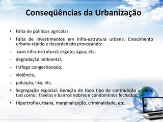 Conseqüências da Urbanização 
• Falta de políticas agrícolas. 
• Falta de investimentos em infra-estrutura urbana. Crescimento 
urbano rápido e desordenado provocando: 
- caos infra-estrutural; esgoto; água; etc. 
- degradação ambiental, 
- tráfego congestionado, 
- violência, 
- poluição, lixo, etc. 
• Segregação espacial. Geração de todo tipo de contradição urbana, 
tais como: favelas e bairros nobres e condomínios fechados; 
• Hipertrofia urbana, marginalização, criminalidade, etc. 
 