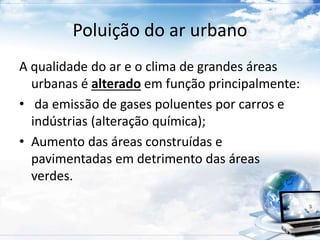 Poluição do ar urbano 
A qualidade do ar e o clima de grandes áreas 
urbanas é alterado em função principalmente: 
• da emissão de gases poluentes por carros e 
indústrias (alteração química); 
• Aumento das áreas construídas e 
pavimentadas em detrimento das áreas 
verdes. 
 