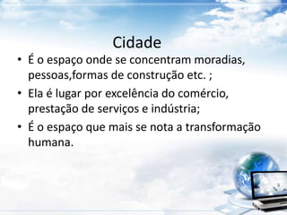 Cidade 
• É o espaço onde se concentram moradias, 
pessoas,formas de construção etc. ; 
• Ela é lugar por excelência do comércio, 
prestação de serviços e indústria; 
• É o espaço que mais se nota a transformação 
humana. 
 