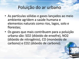 Poluição do ar urbano 
• As partículas sólidas e gases lançados ao meio 
ambiente agridem a saúde humana e 
elementos naturais como rios, lagos, solo e 
florestas; 
• Os gases que mais contribuem para a poluição 
urbana são: SO2 (dióxido de enxofre), NO2 
(dióxido de nitrogênio), CO (monóxido de 
carbono) e CO2 (dióxido de carbono). 
 