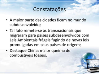 Constatações 
• A maior parte das cidades ficam no mundo 
subdesenvolvido; 
• Tal fato remete-se às transnacionais que 
migraram para países subdesenvolvidos com 
Leis Ambientais frágeis fugindo de novas leis 
promulgadas em seus países de origem; 
• Destaque China: maior queima de 
combustíveis fósseis. 
 