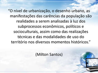 “O nível de urbanização, o desenho urbano, as 
manifestações das carências da população são 
realidades a serem analisadas à luz dos 
subprocessos econômicos, políticos e 
socioculturais, assim como das realizações 
técnicas e das modalidades de uso do 
território nos diversos momentos históricos.” 
(Milton Santos) 
 