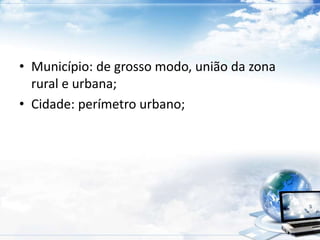 • Município: de grosso modo, união da zona 
rural e urbana; 
• Cidade: perímetro urbano; 
 