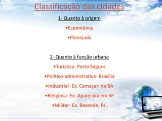 Classificação das cidades 
1- Quanto à origem 
•Espontânea 
•Planejada 
2- Quanto à função urbana 
•Turística- Porto Seguro 
•Político-administrativa- Brasília 
•Industrial- Ex. Camaçari na BA 
•Religiosa- Ex. Aparecida em SP 
•Militar- Ex. Resende, RJ. 
 