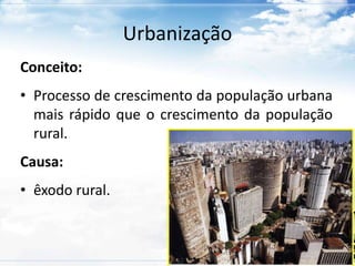 Urbanização 
Conceito: 
• Processo de crescimento da população urbana 
mais rápido que o crescimento da população 
rural. 
Causa: 
• êxodo rural. 
 
