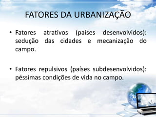 FATORES DA URBANIZAÇÃO 
• Fatores atrativos (países desenvolvidos): 
sedução das cidades e mecanização do 
campo. 
• Fatores repulsivos (países subdesenvolvidos): 
péssimas condições de vida no campo. 
 