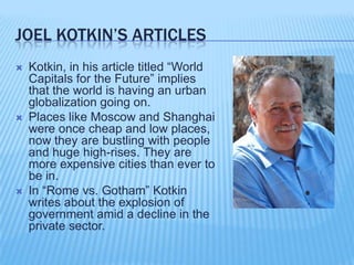 Joel kotkin’s articlesKotkin, in his article titled “World Capitals for the Future” implies that the world is having an urban globalization going on.Places like Moscow and Shanghai were once cheap and low places, now they are bustling with people and huge high-rises. They are more expensive cities than ever to be in.In “Rome vs. Gotham” Kotkin writes about the explosion of government amid a decline in the private sector. 