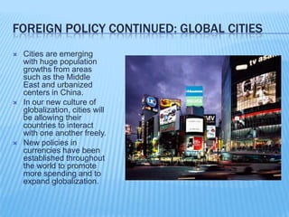 Foreign Policy continued: Global citiesCities are emerging with huge population growths from areas such as the Middle East and urbanized centers in China.In our new culture of globalization, cities will be allowing their countries to interact with one another freely.New policies in currencies have been established throughout the world to promote more spending and to expand globalization.