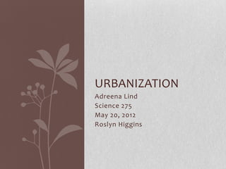 URBANIZATION
Adreena Lind
Science 275
May 20, 2012
Roslyn Higgins
 