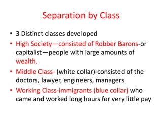 Separation by Class
• 3 Distinct classes developed
• High Society—consisted of Robber Barons-or
  capitalist—people with large amounts of
  wealth.
• Middle Class- (white collar)-consisted of the
  doctors, lawyer, engineers, managers
• Working Class-immigrants (blue collar) who
  came and worked long hours for very little pay
 