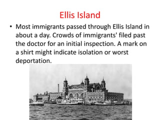 Ellis Island
• Most immigrants passed through Ellis Island in
  about a day. Crowds of immigrants' filed past
  the doctor for an initial inspection. A mark on
  a shirt might indicate isolation or worst
  deportation.
 