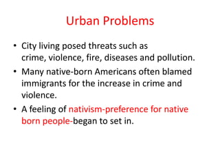 Urban Problems
• City living posed threats such as
  crime, violence, fire, diseases and pollution.
• Many native-born Americans often blamed
  immigrants for the increase in crime and
  violence.
• A feeling of nativism-preference for native
  born people-began to set in.
 