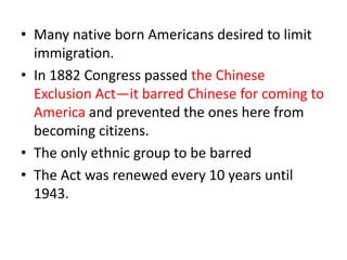 • Many native born Americans desired to limit
  immigration.
• In 1882 Congress passed the Chinese
  Exclusion Act—it barred Chinese for coming to
  America and prevented the ones here from
  becoming citizens.
• The only ethnic group to be barred
• The Act was renewed every 10 years until
  1943.
 