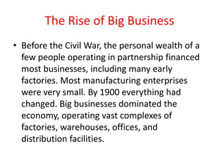 The Rise of Big Business
• Before the Civil War, the personal wealth of a
  few people operating in partnership financed
  most businesses, including many early
  factories. Most manufacturing enterprises
  were very small. By 1900 everything had
  changed. Big businesses dominated the
  economy, operating vast complexes of
  factories, warehouses, offices, and
  distribution facilities.
 