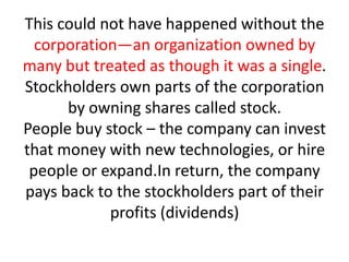 This could not have happened without the
  corporation—an organization owned by
many but treated as though it was a single.
Stockholders own parts of the corporation
      by owning shares called stock.
People buy stock – the company can invest
that money with new technologies, or hire
 people or expand.In return, the company
pays back to the stockholders part of their
            profits (dividends)
 