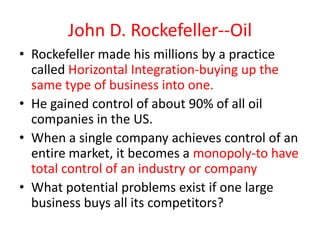 John D. Rockefeller--Oil
• Rockefeller made his millions by a practice
  called Horizontal Integration-buying up the
  same type of business into one.
• He gained control of about 90% of all oil
  companies in the US.
• When a single company achieves control of an
  entire market, it becomes a monopoly-to have
  total control of an industry or company
• What potential problems exist if one large
  business buys all its competitors?
 